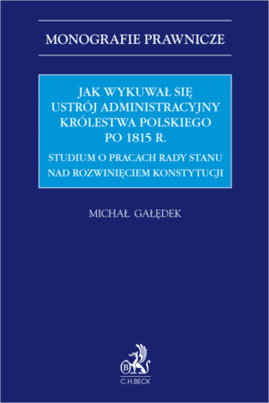 Jak wykuwał się ustrój administracyjny Królestwa Polskiego po 1815 r. Studium o pracach Rady Stanu nad rozwinięciem konstytucji
